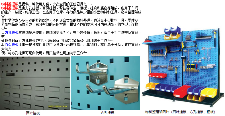 物料整理架是提供一種使用方便、少占空間的工位器具之一。 物料整理架是由方孔掛板、百頁(yè)掛板、背掛零件盒、棚板、掛鉤和底座等組成，應(yīng)用于車(chē)間 的生產(chǎn)、裝配、維修工位，也應(yīng)用于倉(cāng)庫(kù)，存放多品種少量的小型物料和工具。物料整理架結(jié)合 背掛零件盒及多用途的掛鉤配件，不但適合類(lèi)型的物料整理，也適合小型物料工具、零件及 異型物品的保管分類(lèi)，充分有效的運(yùn)用空間。根據(jù)不同的要求可分為移動(dòng)型、獨(dú)立型、連接型。 1.方孔掛板與掛鉤配合使用，掛鉤可變換孔位，定位較快捷，穩(wěn)固。適用于手工具定位管理，節(jié) 省找尋時(shí)間，方孔掛板(方孔為10x10mm,孔間距為28mm)也可加裝于工作臺(tái)。 2.百頁(yè)掛板適用于攀掛零件盒及百頁(yè)掛鉤。吊掛容易，小型物料、零件易于分類(lèi)、儲(chǔ)存管理。安裝方 便，與方孔掛板可配合使用。百頁(yè)掛板也可加裝于工作臺(tái).